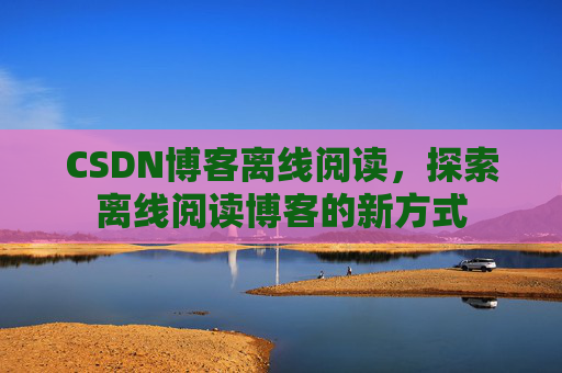 CSDN博客离线阅读，探索离线阅读博客的新方式